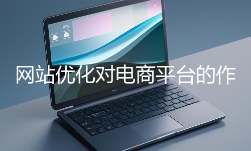 網(wǎng)站優(yōu)化對(duì)電商平臺(tái)的作用體現(xiàn)在哪些方面？